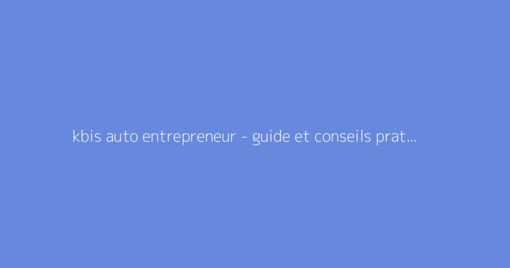 kbis auto entrepreneur - guide et conseils pratiques