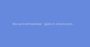 kbis auto entrepreneur - guide et conseils pratiques