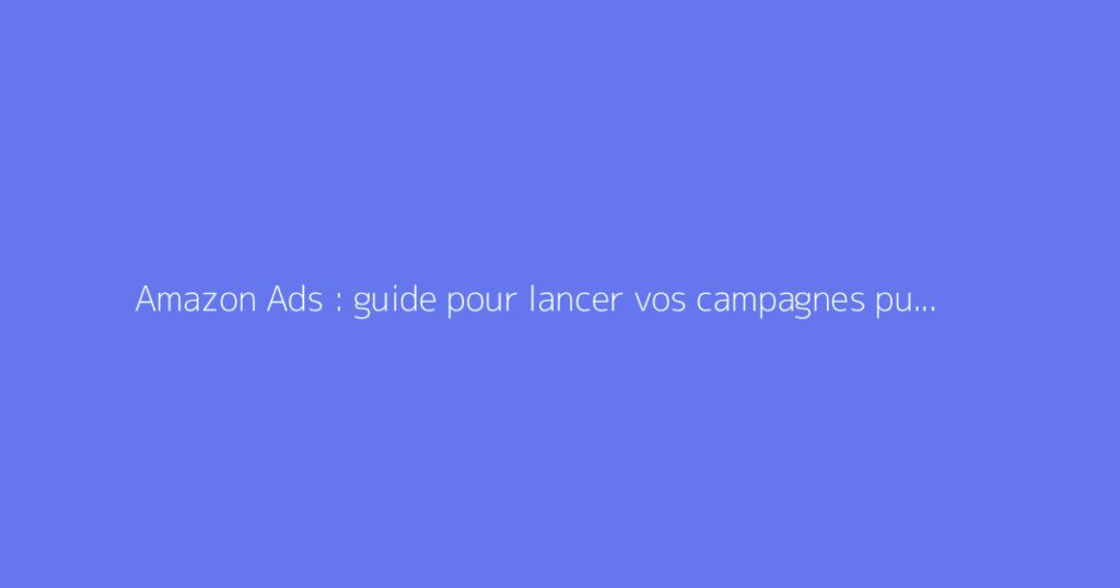 Amazon Ads : guide pour lancer vos campagnes publicitaires