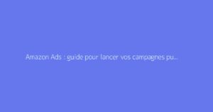 Amazon Ads : guide pour lancer vos campagnes publicitaires