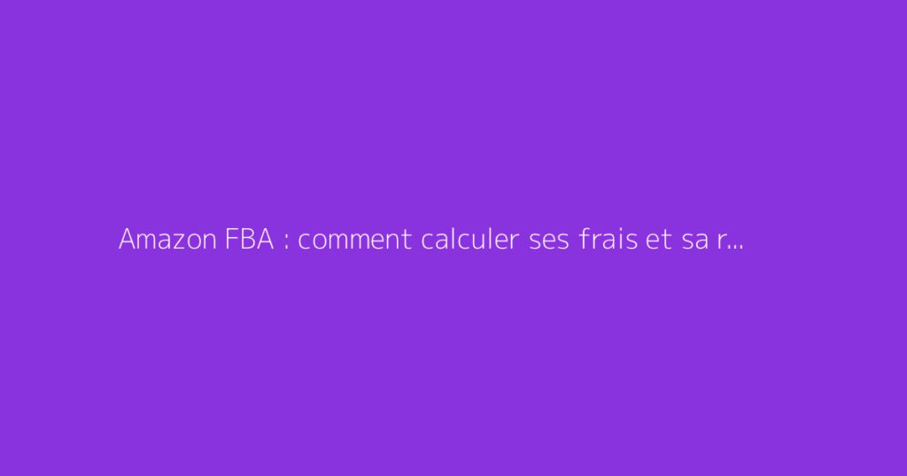 Amazon FBA : comment calculer ses frais et sa rentabilité