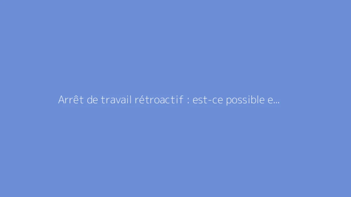 Arrêt de travail rétroactif : est-ce possible et comment