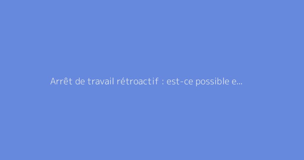 Arrêt de travail rétroactif : est-ce possible et comment