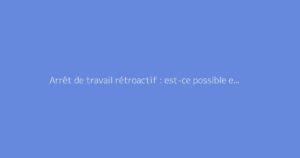 Arrêt de travail rétroactif : est-ce possible et comment