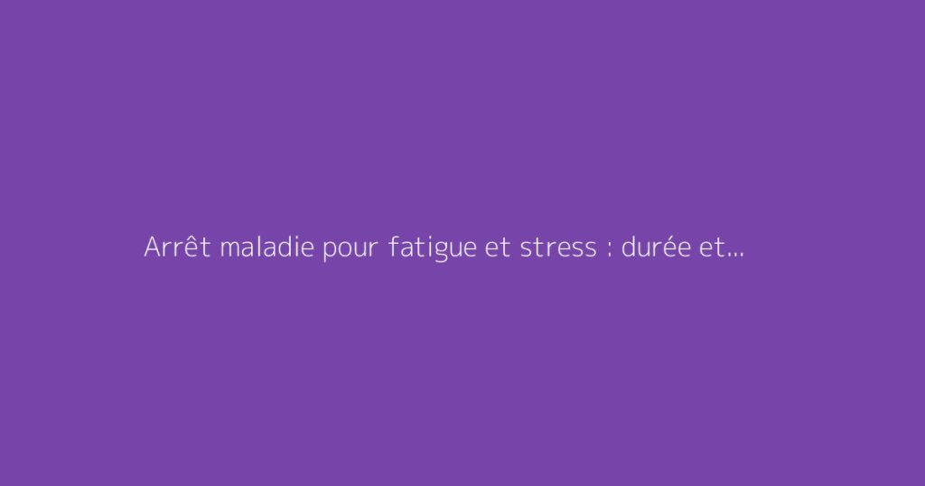 Arrêt maladie pour fatigue et stress : durée et démarches