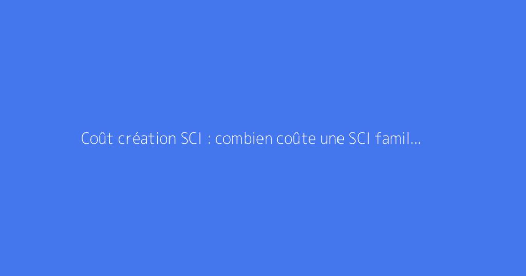 Coût création SCI : combien coûte une SCI familiale ?