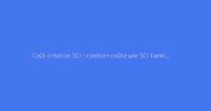 Coût création SCI : combien coûte une SCI familiale ?