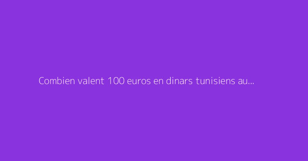 Combien valent 100 euros en dinars tunisiens aujourd’hui ?