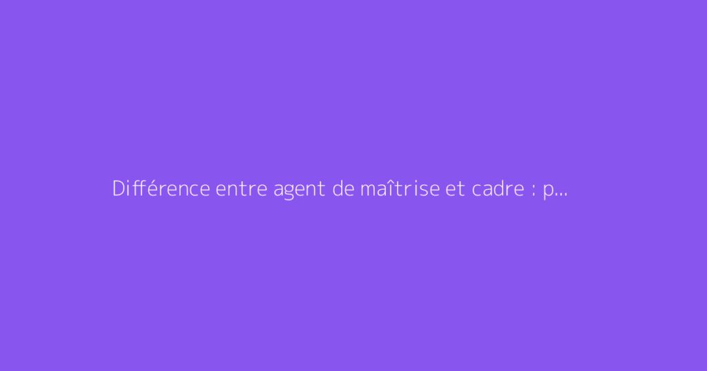 Différence entre agent de maîtrise et cadre : points clés