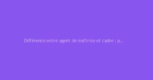 Différence entre agent de maîtrise et cadre : points clés