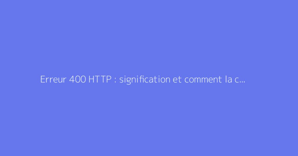 Erreur 400 HTTP : signification et comment la corriger