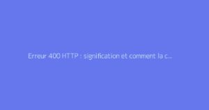 Erreur 400 HTTP : signification et comment la corriger