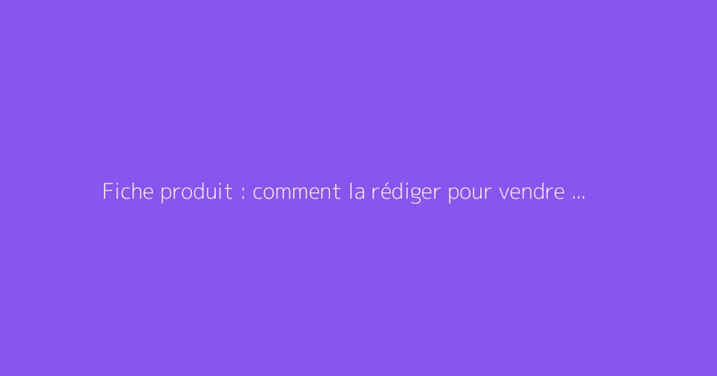 Fiche produit : comment la rédiger pour vendre plus