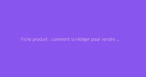 Fiche produit : comment la rédiger pour vendre plus