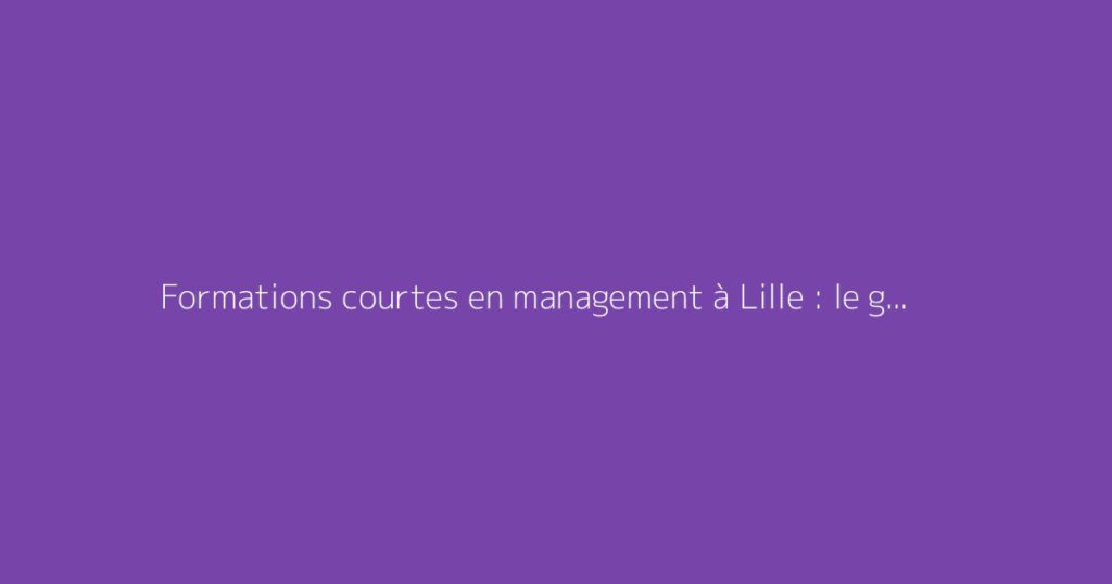 Formations courtes en management à Lille : le guide complet