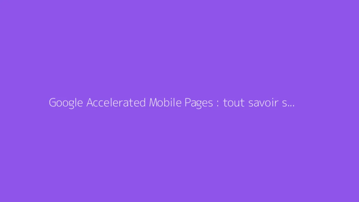 Google Accelerated Mobile Pages : tout savoir sur l'AMP