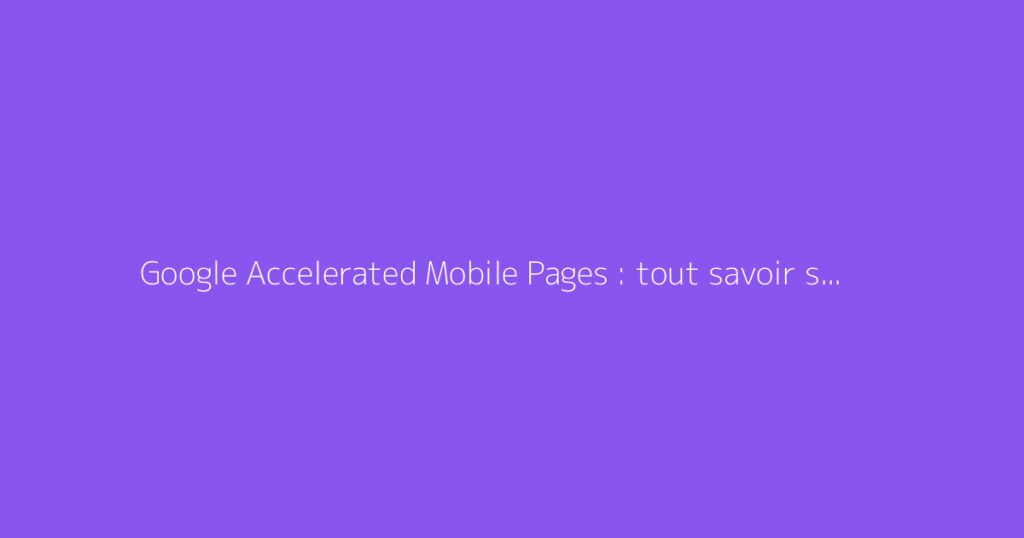 Google Accelerated Mobile Pages : tout savoir sur l'AMP