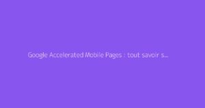 Google Accelerated Mobile Pages : tout savoir sur l'AMP