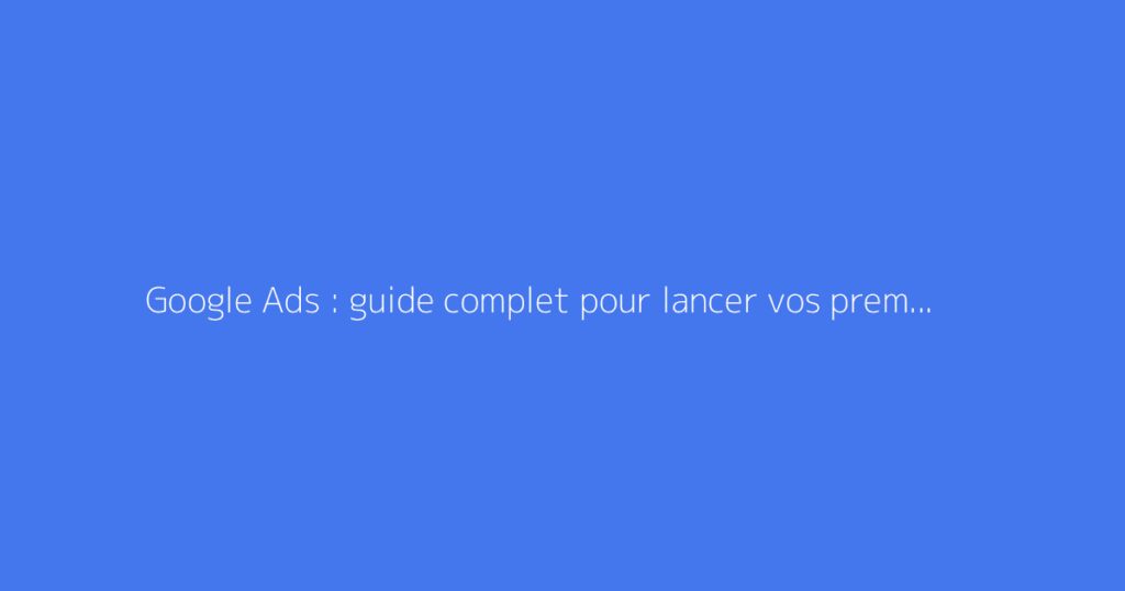 Google Ads : guide complet pour lancer vos premières campagnes