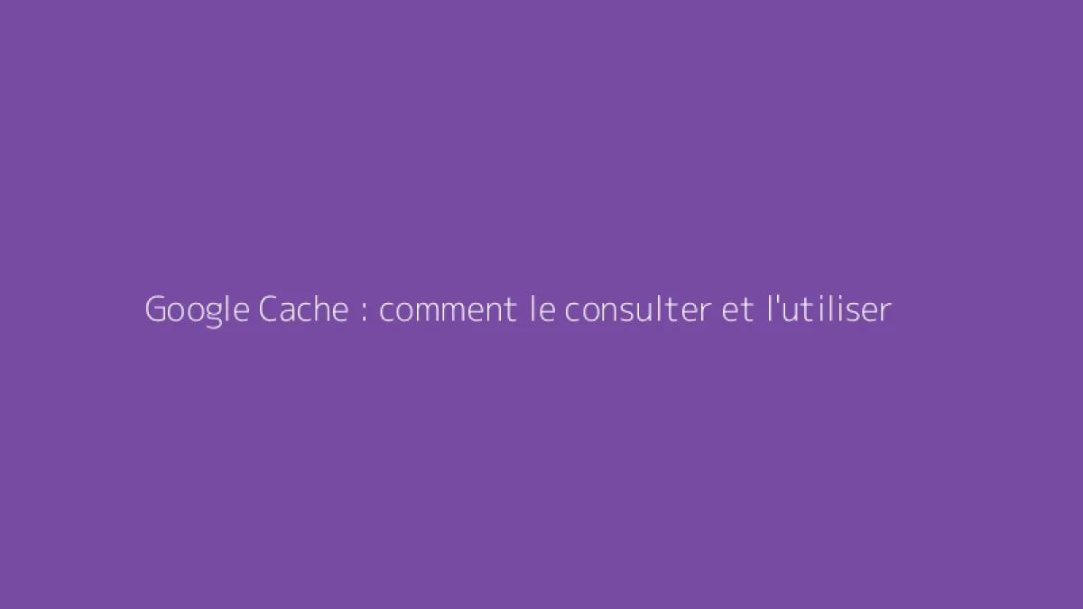 Google Cache : comment le consulter et l'utiliser