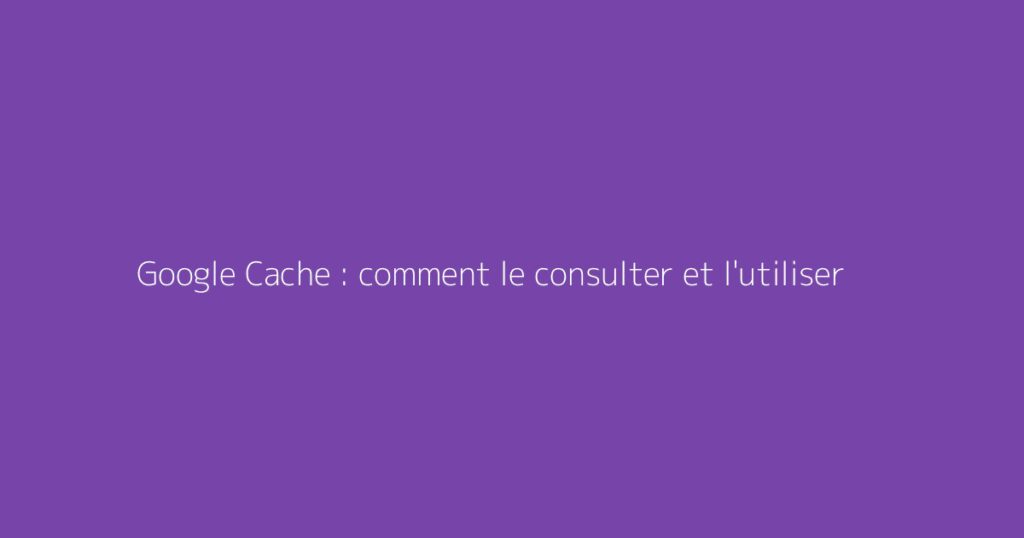 Google Cache : comment le consulter et l'utiliser