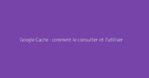 Google Cache : comment le consulter et l'utiliser