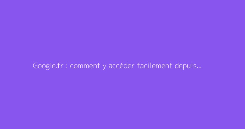 Google.fr : comment y accéder facilement depuis votre navigateur