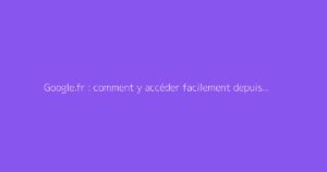 Google.fr : comment y accéder facilement depuis votre navigateur