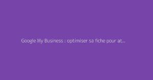 Google My Business : optimiser sa fiche pour attirer plus de clients