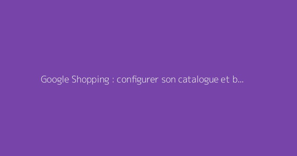 Google Shopping : configurer son catalogue et booster ses ventes