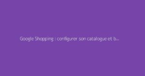 Google Shopping : configurer son catalogue et booster ses ventes