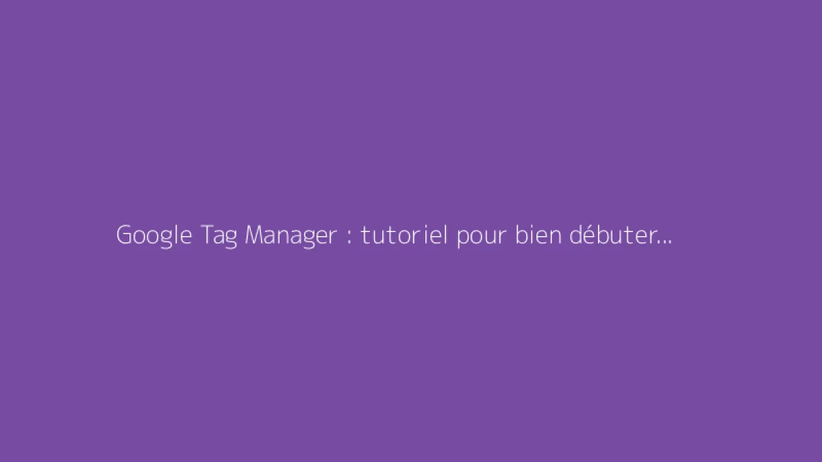 Google Tag Manager : tutoriel pour bien débuter avec GTM