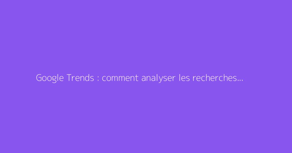 Google Trends : comment analyser les recherches et tendances