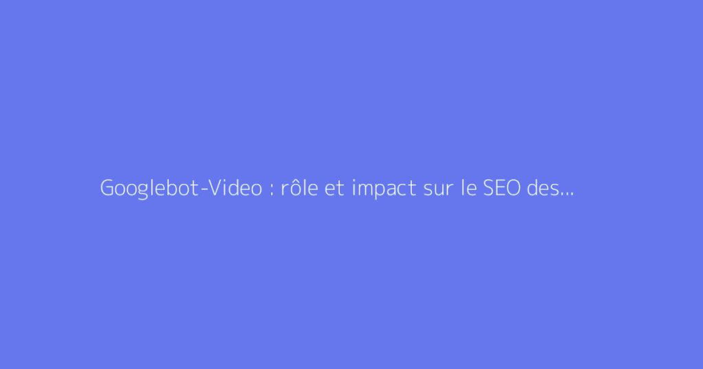 Googlebot-Video : rôle et impact sur le SEO des vidéos