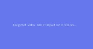 Googlebot-Video : rôle et impact sur le SEO des vidéos