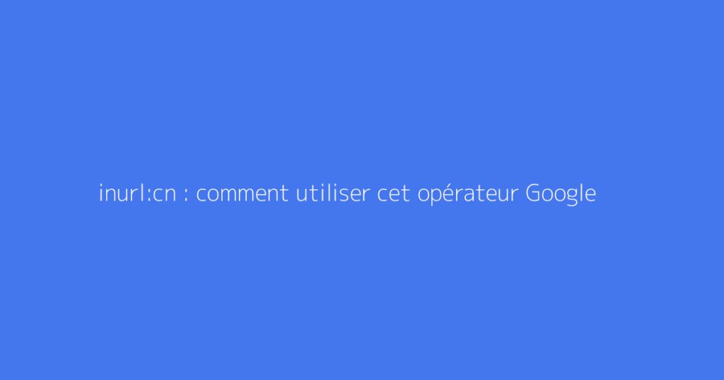 inurl:cn : comment utiliser cet opérateur Google