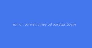 inurl:cn : comment utiliser cet opérateur Google