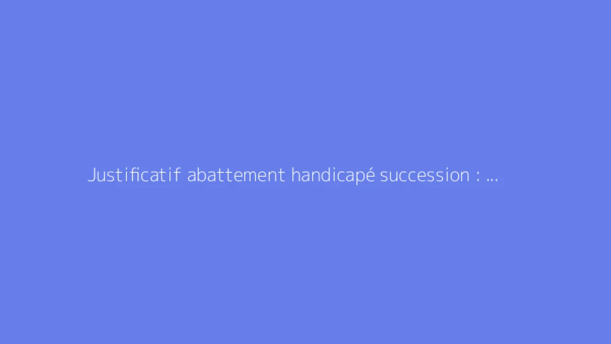 Justificatif abattement handicapé succession : quels documents
