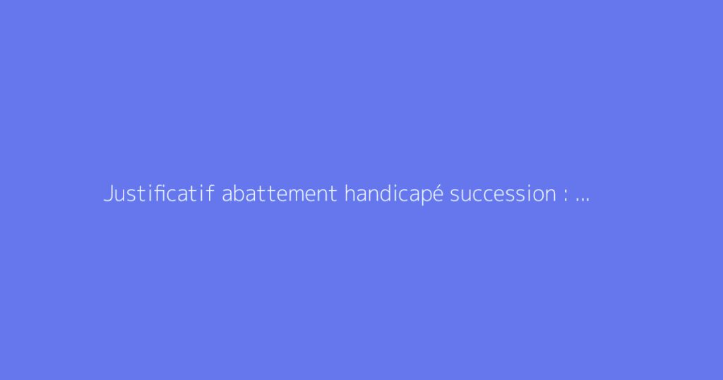 Justificatif abattement handicapé succession : quels documents