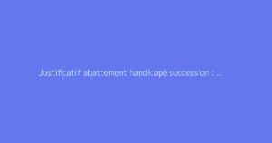 Justificatif abattement handicapé succession : quels documents