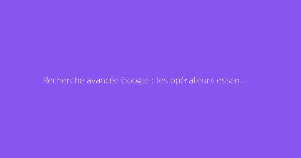 Recherche avancée Google : les opérateurs essentiels