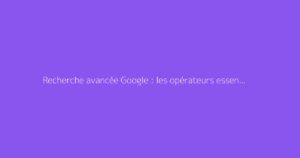 Recherche avancée Google : les opérateurs essentiels