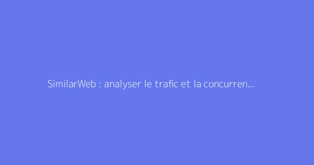 SimilarWeb : analyser le trafic et la concurrence d’un site