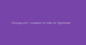 Sitemap.xml : comment le créer et l'optimiser