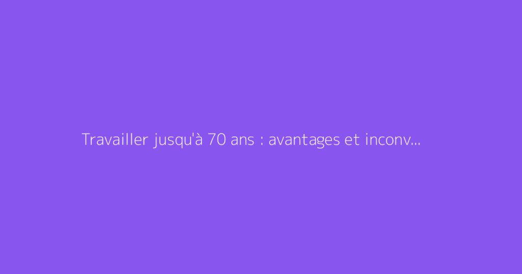 Travailler jusqu'à 70 ans : avantages et inconvénients