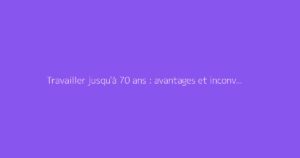 Travailler jusqu'à 70 ans : avantages et inconvénients