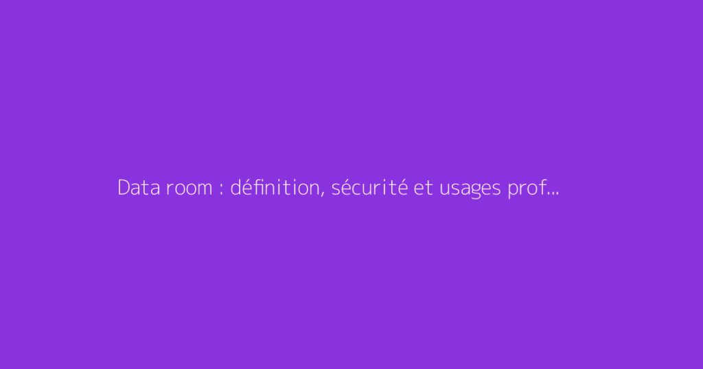 Data room : définition, sécurité et usages professionnels