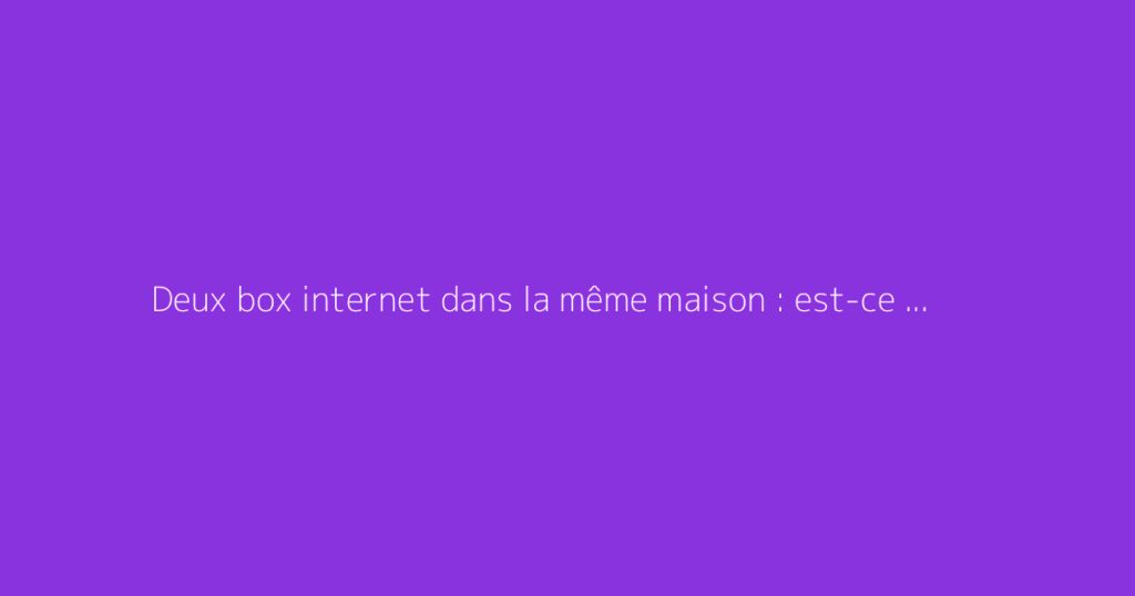 Deux box internet dans la même maison : est-ce possible